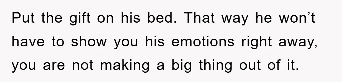 Put the gift on his bed. That way he won’t have to show you his emotions right away, you are not making a big thing out of it.