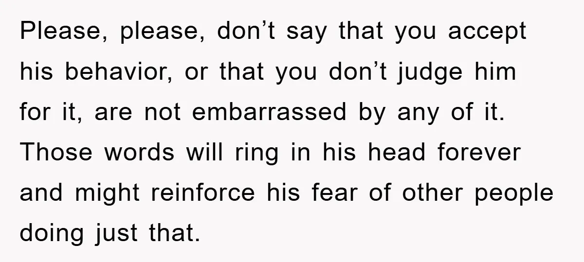 Please, please, don’t say that you accept his behavior, or that you don’t judge him for it, are not embarrassed by any of it. Those words will ring in his...