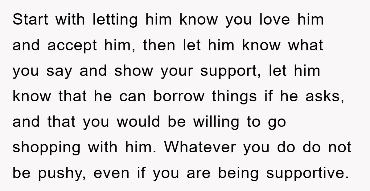 Start with letting him know you love him and accept him, then let him know what you say and show your support, let him know that he can borrow things...
