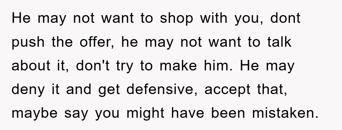 He may not want to shop with you, dont push the offer, he may not want to talk about it, don't try to make him. He may deny it and...