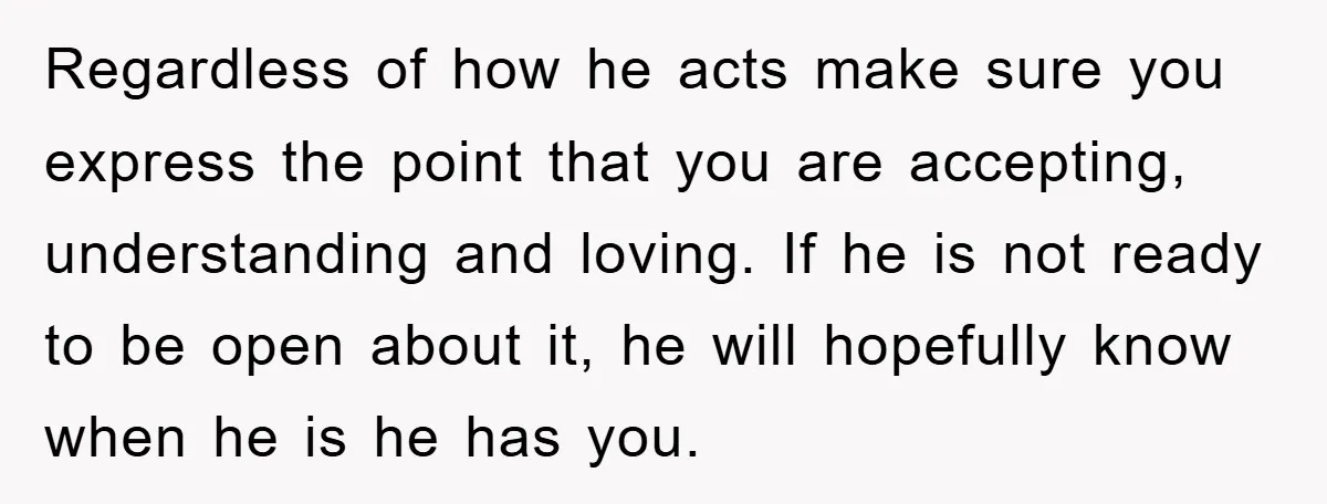 Regardless of how he acts make sure you express the point that you are accepting, understanding and loving. If he is not ready to be open about it, he will...
