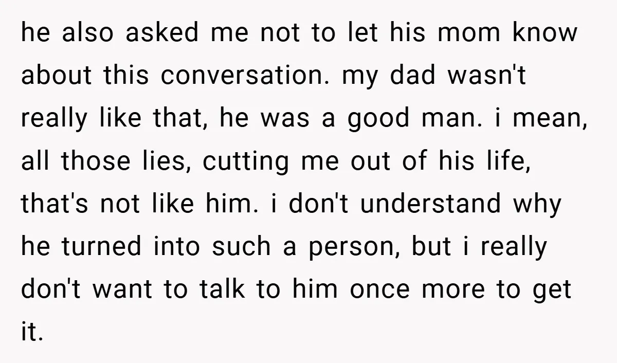 he also asked me not to let his mom know about this conversation. my dad wasn't really like that, he was a good man. i mean, all those lies, cutting...