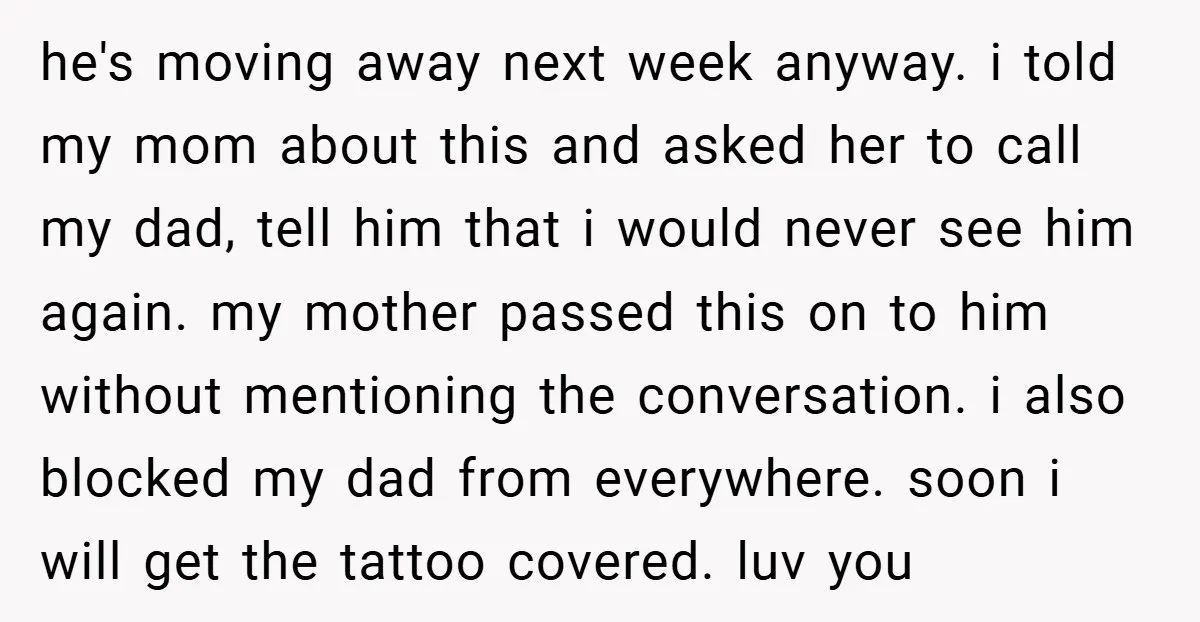he's moving away next week anyway. i told my mom about this and asked her to call my dad, tell him that i would never see him again. my mother...