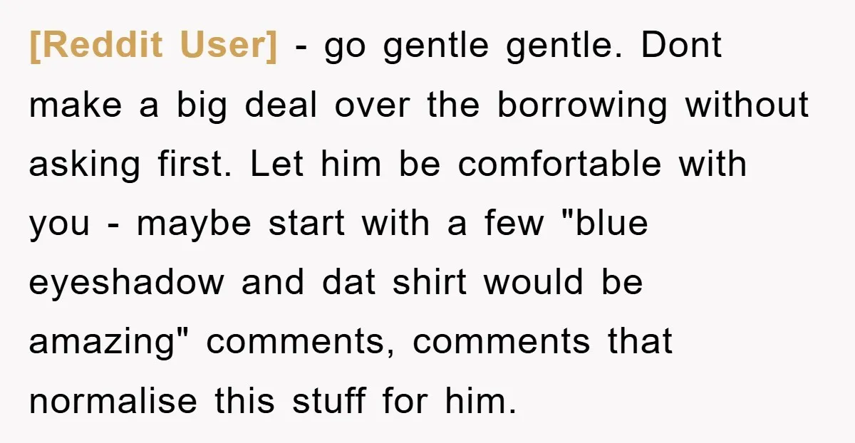 [Reddit User] − go gentle gentle. Dont make a big deal over the borrowing without asking first. Let him be comfortable with you - maybe start with a few "blue...