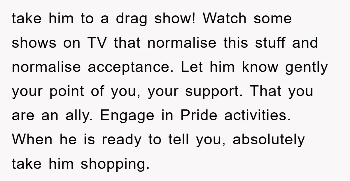 take him to a drag show! Watch some shows on TV that normalise this stuff and normalise acceptance. Let him know gently your point of you, your support. That you...