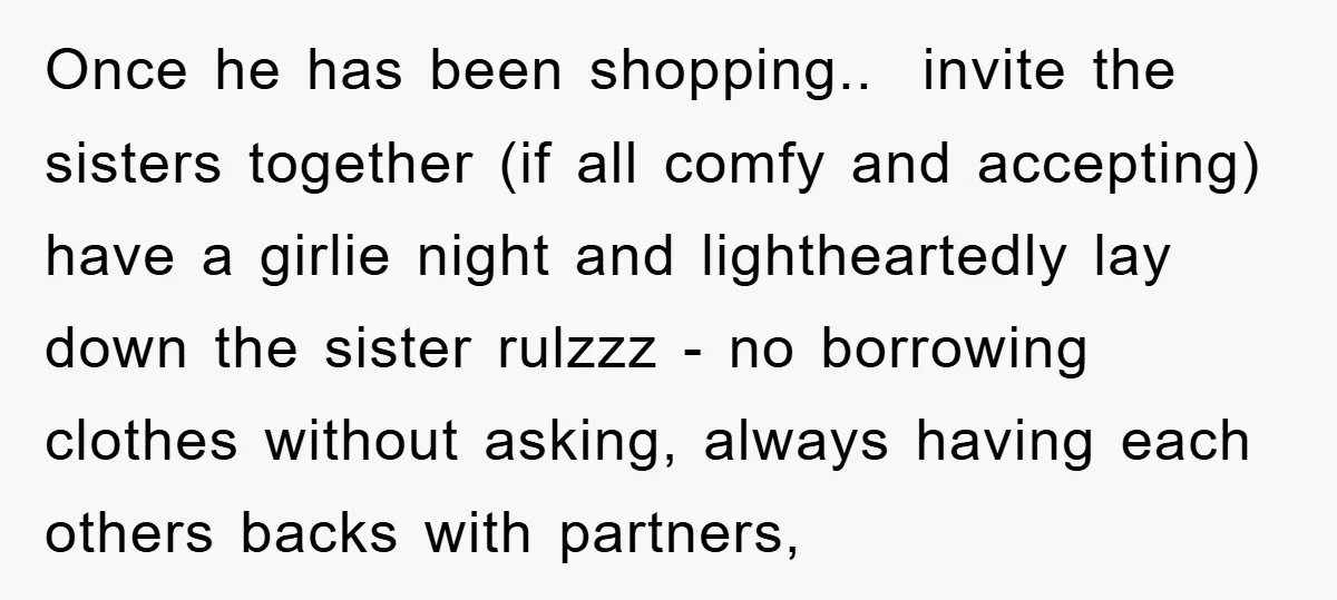 Once he has been shopping.. invite the sisters together (if all comfy and accepting) have a girlie night and lightheartedly lay down the sister rulzzz - no borrowing clothes without...