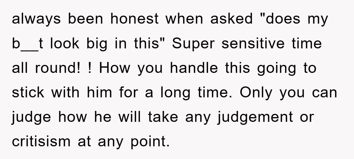 always been honest when asked "does my b__t look big in this" Super sensitive time all round! ! How you handle this going to stick with him for a long...
