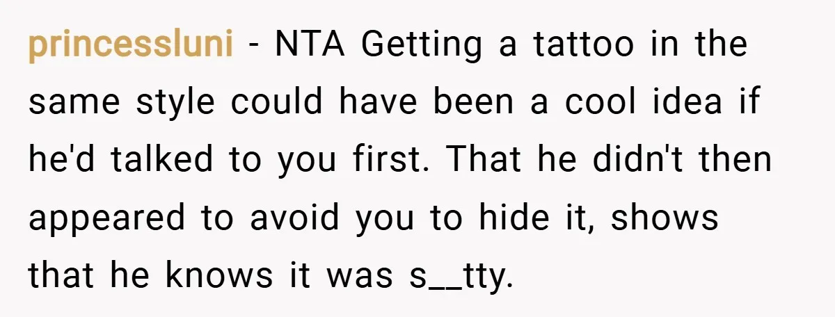 princessluni − NTA Getting a tattoo in the same style could have been a cool idea if he'd talked to you first. That he didn't then appeared to avoid you...