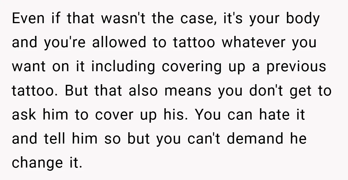 Even if that wasn't the case, it's your body and you're allowed to tattoo whatever you want on it including covering up a previous tattoo. But that also means you...