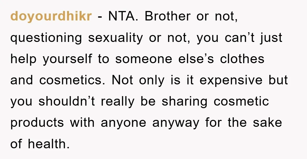 doyourdhikr − NTA. Brother or not, questioning sexuality or not, you can’t just help yourself to someone else’s clothes and cosmetics. Not only is it expensive but you shouldn’t really...