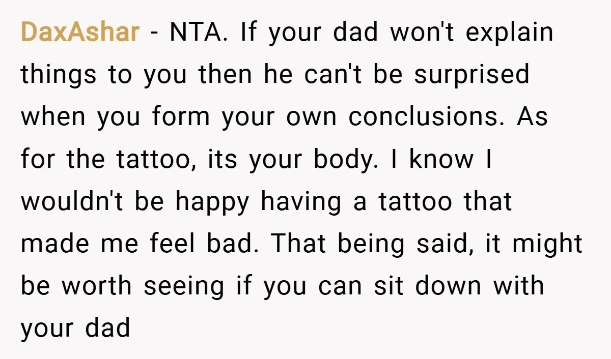 DaxAshar − NTA. If your dad won't explain things to you then he can't be surprised when you form your own conclusions. As for the tattoo, its your body. I...