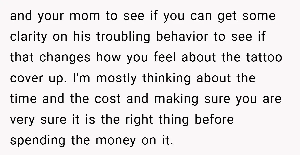 and your mom to see if you can get some clarity on his troubling behavior to see if that changes how you feel about the tattoo cover up. I'm mostly...