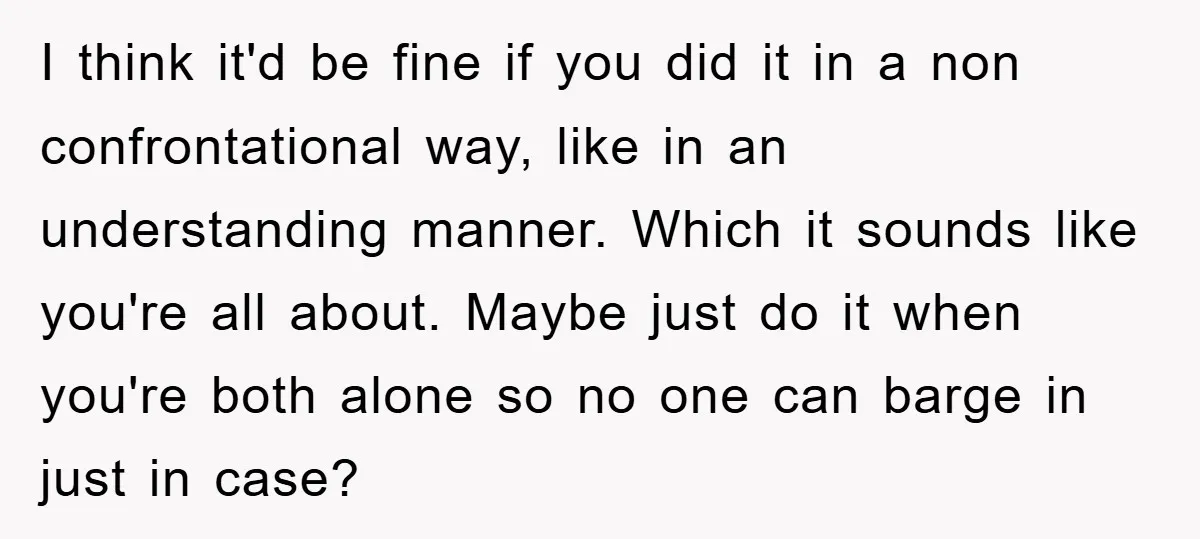 I think it'd be fine if you did it in a non confrontational way, like in an understanding manner. Which it sounds like you're all about. Maybe just do it...