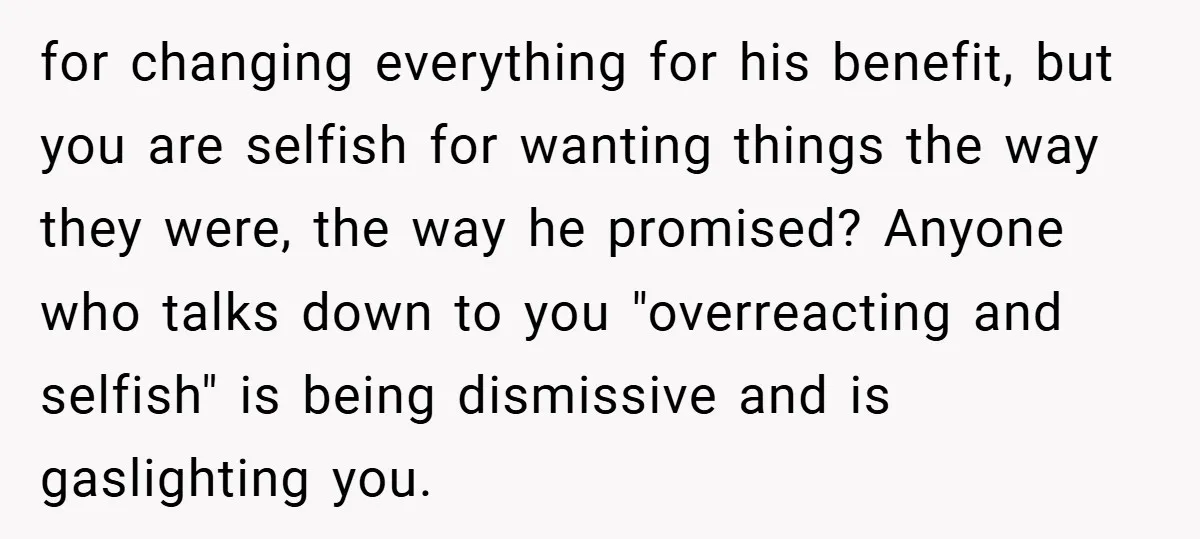for changing everything for his benefit, but you are selfish for wanting things the way they were, the way he promised? Anyone who talks down to you "overreacting and selfish"...