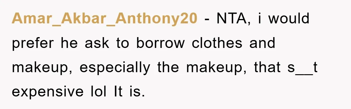 Amar_Akbar_Anthony20 − NTA, i would prefer he ask to borrow clothes and makeup, especially the makeup, that s__t expensive lol It is.