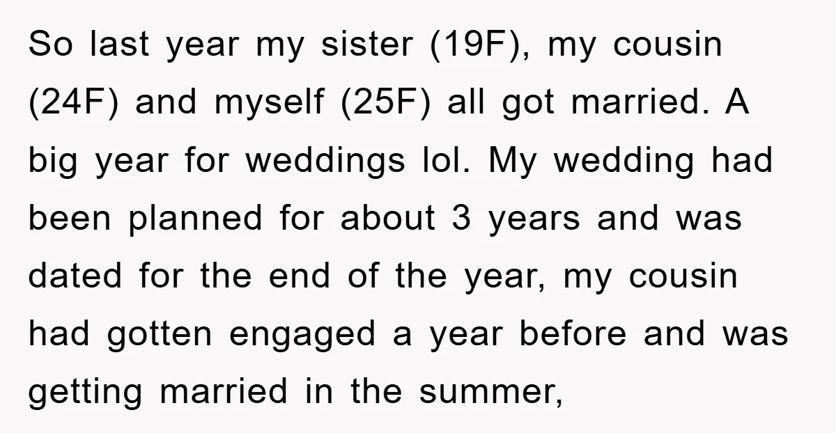 So last year my sister (19F), my cousin (24F) and myself (25F) all got married. A big year for weddings lol. My wedding had been planned for about 3 years...