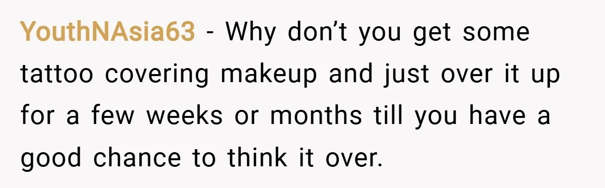 YouthNAsia63 − Why don’t you get some tattoo covering makeup and just over it up for a few weeks or months till you have a good chance to think it...