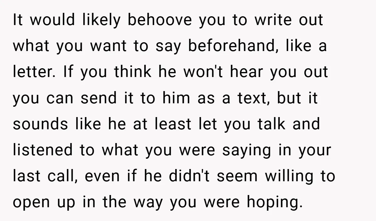 It would likely behoove you to write out what you want to say beforehand, like a letter. If you think he won't hear you out you can send it to...