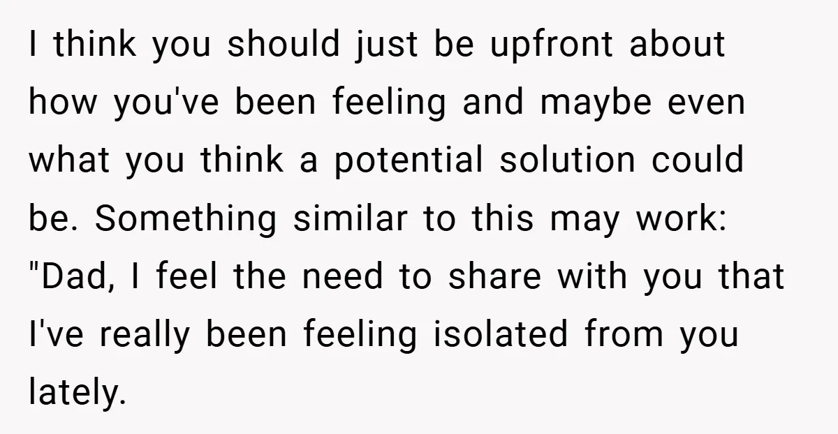 I think you should just be upfront about how you've been feeling and maybe even what you think a potential solution could be. Something similar to this may work: "Dad,...
