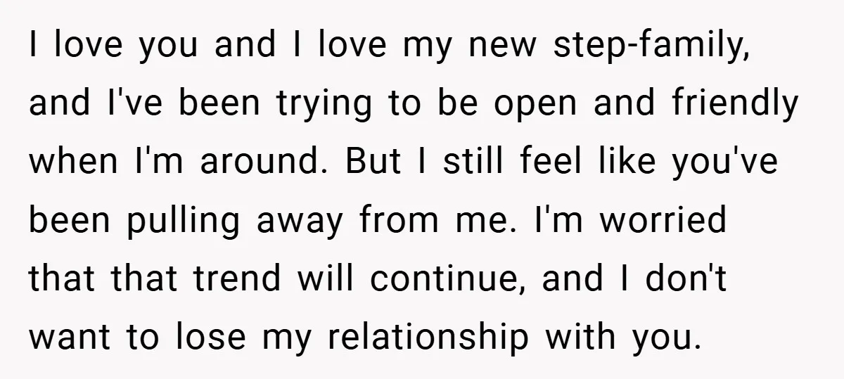 I love you and I love my new step-family, and I've been trying to be open and friendly when I'm around. But I still feel like you've been pulling away...