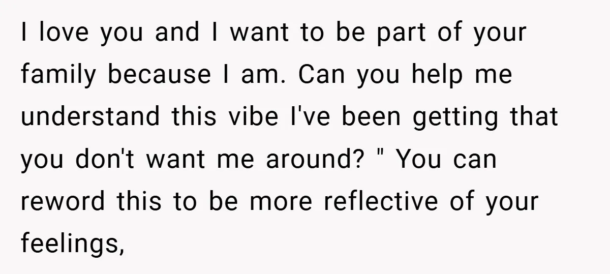 I love you and I want to be part of your family because I am. Can you help me understand this vibe I've been getting that you don't want me...