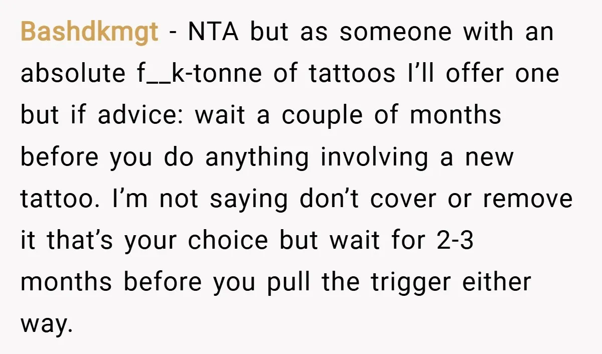 Bashdkmgt − NTA but as someone with an absolute f__k-tonne of tattoos I’ll offer one but if advice: wait a couple of months before you do anything involving a new...