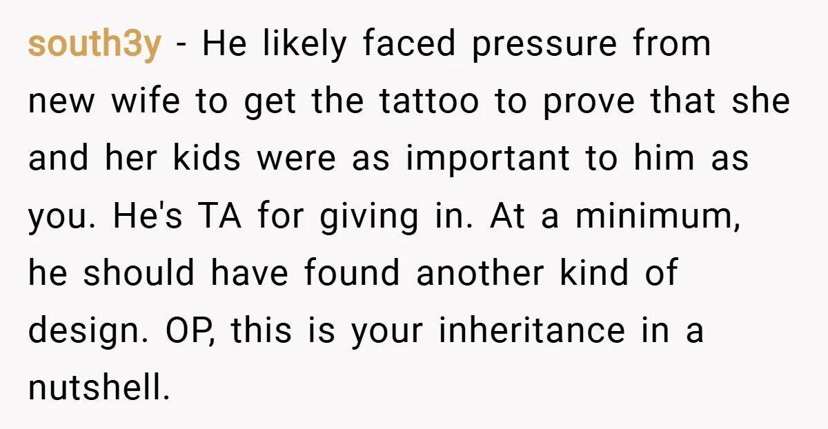 south3y − He likely faced pressure from new wife to get the tattoo to prove that she and her kids were as important to him as you. He's TA for...