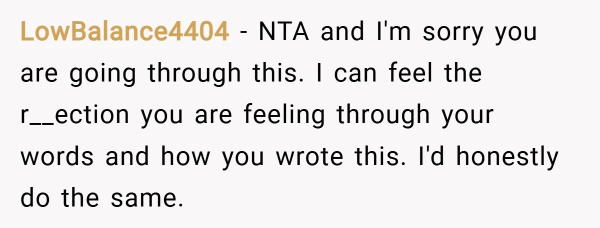 LowBalance4404 − NTA and I'm sorry you are going through this. I can feel the r__ection you are feeling through your words and how you wrote this. I'd honestly do...