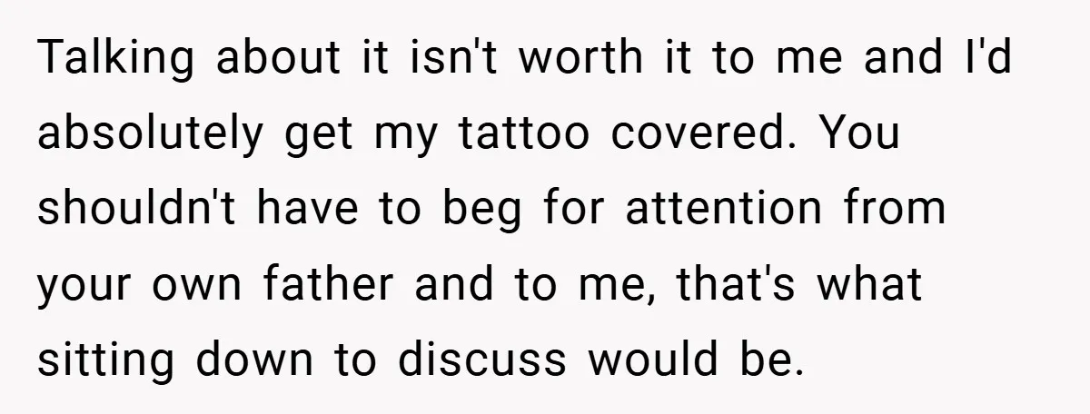 Talking about it isn't worth it to me and I'd absolutely get my tattoo covered. You shouldn't have to beg for attention from your own father and to me, that's...