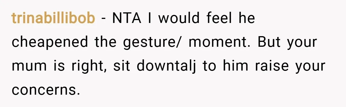 trinabillibob − NTA I would feel he cheapened the gesture/ moment. But your mum is right, sit downtalj to him raise your concerns.
