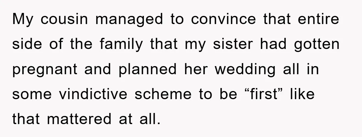 My cousin managed to convince that entire side of the family that my sister had gotten pregnant and planned her wedding all in some vindictive scheme to be “first” like...