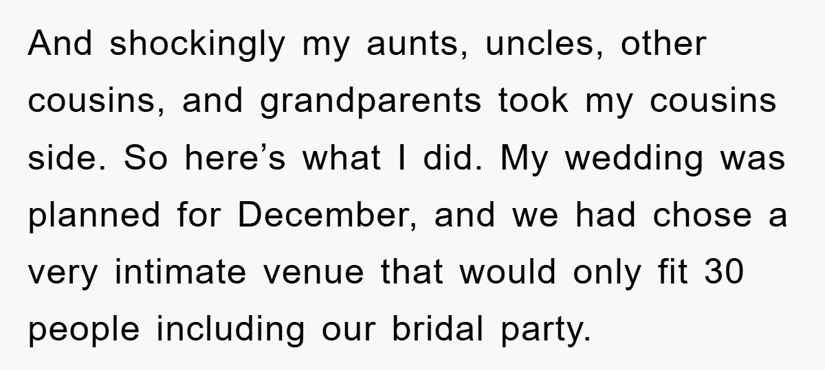 And shockingly my aunts, uncles, other cousins, and grandparents took my cousins side. So here’s what I did. My wedding was planned for December, and we had chose a very...