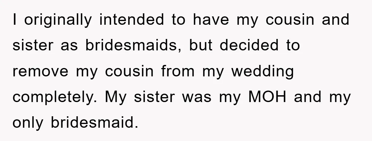 I originally intended to have my cousin and sister as bridesmaids, but decided to remove my cousin from my wedding completely. My sister was my MOH and my only bridesmaid.