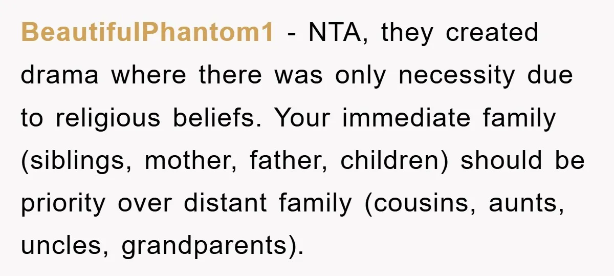BeautifulPhantom1 − NTA, they created drama where there was only necessity due to religious beliefs. Your immediate family (siblings, mother, father, children) should be priority over distant family (cousins, aunts,...
