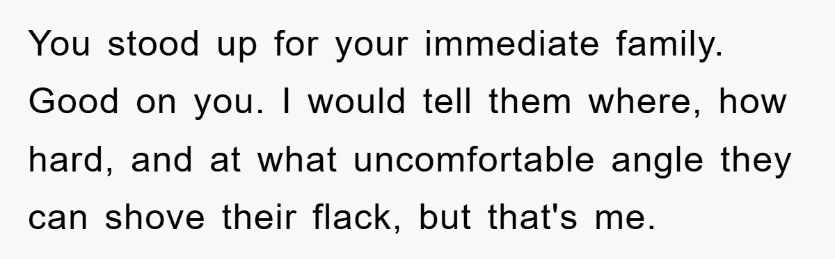 You stood up for your immediate family. Good on you. I would tell them where, how hard, and at what uncomfortable angle they can shove their flack, but that's me.