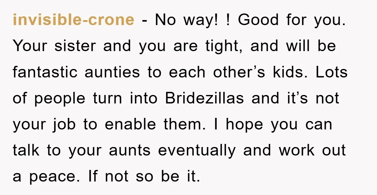 invisible-crone − No way! ! Good for you. Your sister and you are tight, and will be fantastic aunties to each other’s kids. Lots of people turn into Bridezillas and...