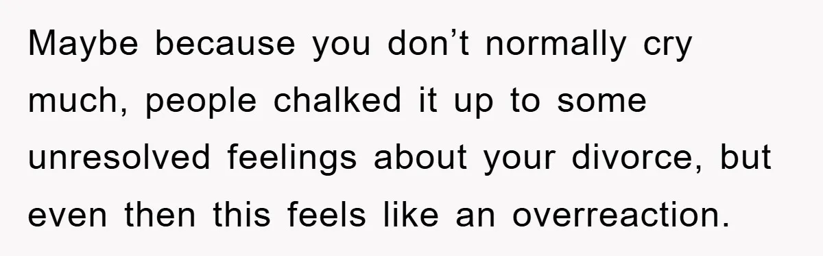 Maybe because you don’t normally cry much, people chalked it up to some unresolved feelings about your divorce, but even then this feels like an overreaction.