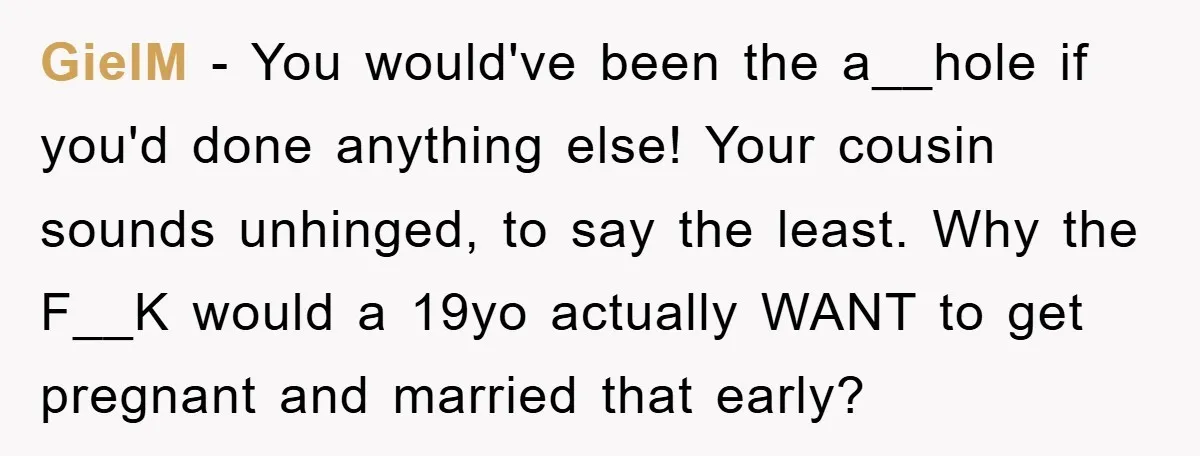 GielM − You would've been the a__hole if you'd done anything else! Your cousin sounds unhinged, to say the least. Why the F__K would a 19yo actually WANT to get...