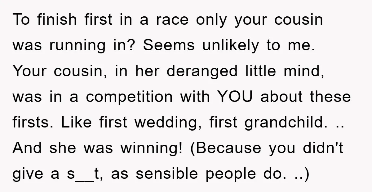 To finish first in a race only your cousin was running in? Seems unlikely to me. Your cousin, in her deranged little mind, was in a competition with YOU about...