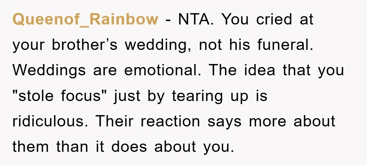Queenof_Rainbow − NTA. You cried at your brother’s wedding, not his funeral. Weddings are emotional. The idea that you "stole focus" just by tearing up is ridiculous. Their reaction says...