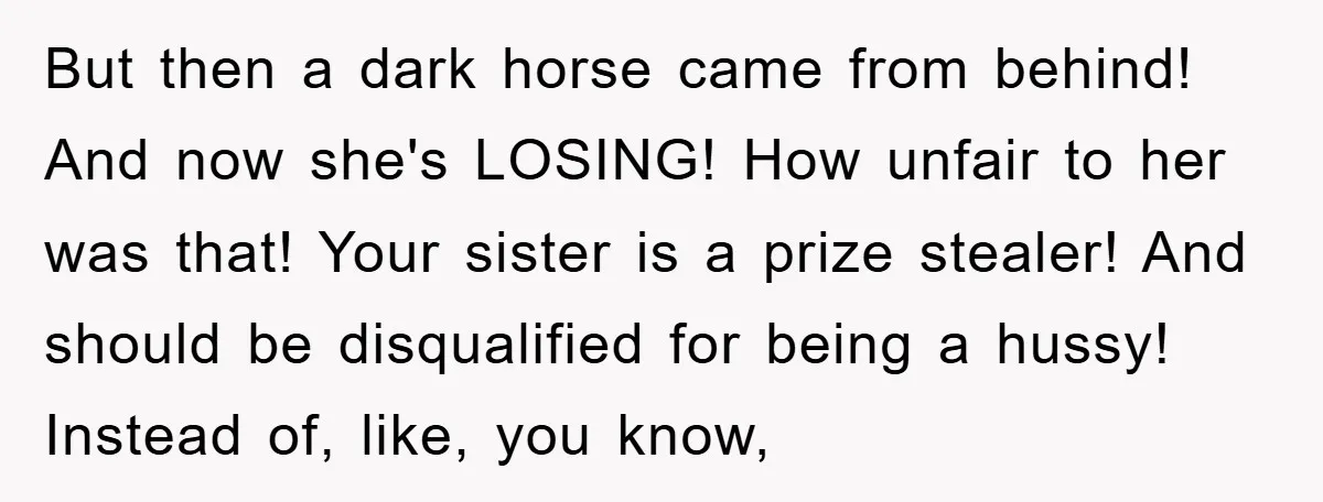 But then a dark horse came from behind! And now she's LOSING! How unfair to her was that! Your sister is a prize stealer! And should be disqualified for being...