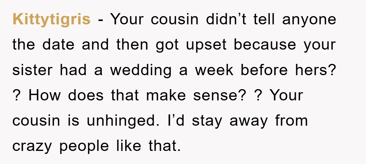 Kittytigris − Your cousin didn’t tell anyone the date and then got upset because your sister had a wedding a week before hers? ? How does that make sense? ?...