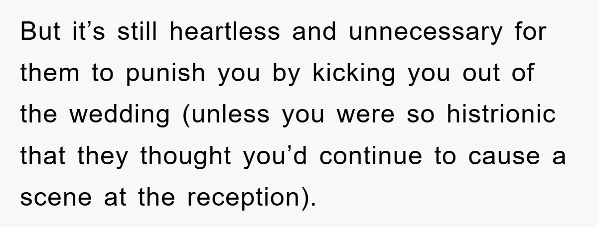 But it’s still heartless and unnecessary for them to punish you by kicking you out of the wedding (unless you were so histrionic that they thought you’d continue to cause...