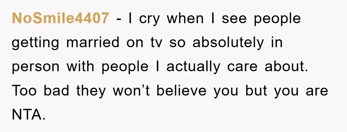 NoSmile4407 − I cry when I see people getting married on tv so absolutely in person with people I actually care about. Too bad they won’t believe you but you...