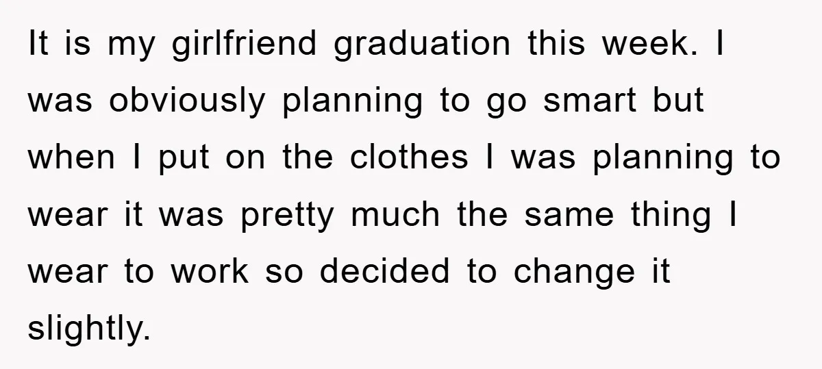 It is my girlfriend graduation this week. I was obviously planning to go smart but when I put on the clothes I was planning to wear it was pretty much...