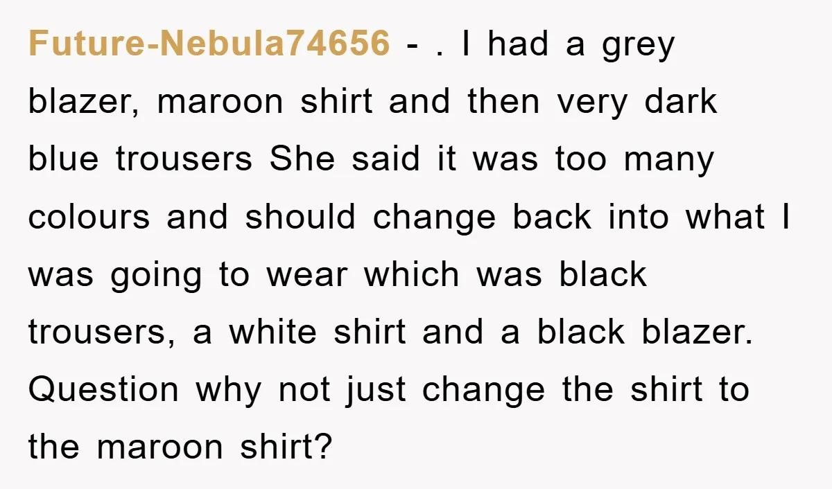 Future-Nebula74656 − . I had a grey blazer, maroon shirt and then very dark blue trousers She said it was too many colours and should change back into what I...