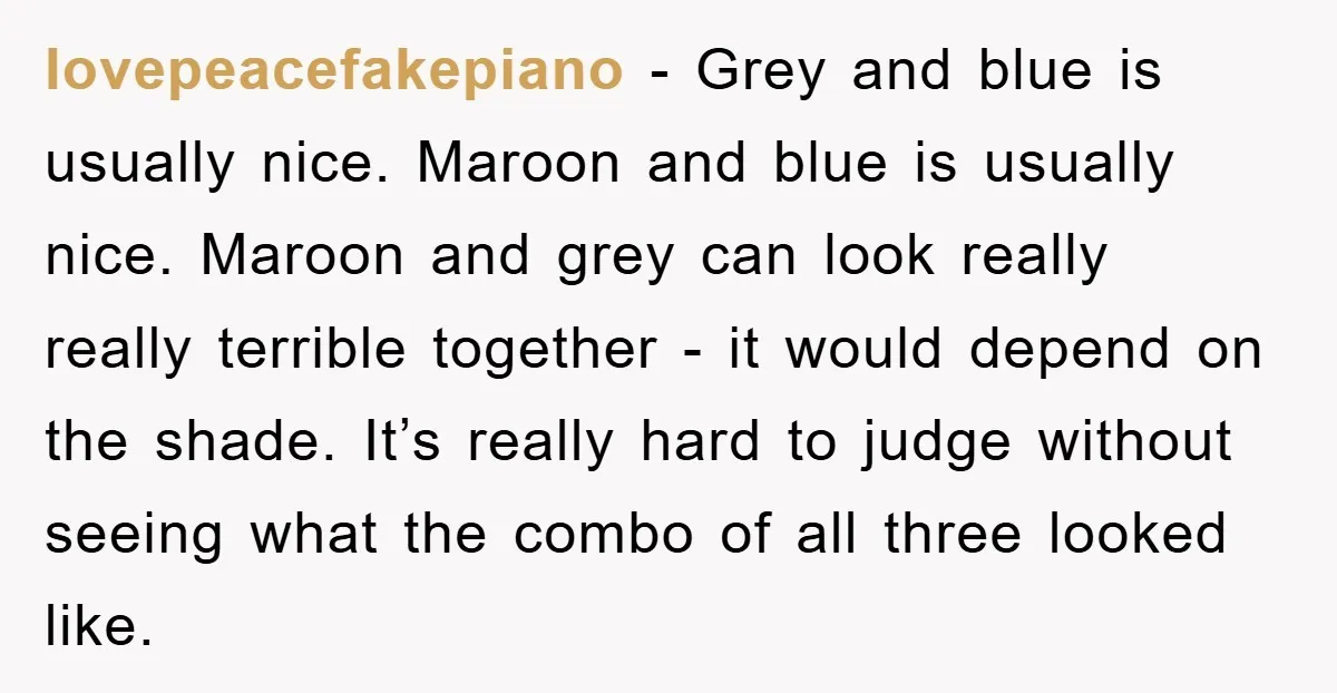 lovepeacefakepiano − Grey and blue is usually nice. Maroon and blue is usually nice. Maroon and grey can look really really terrible together - it would depend on the shade....