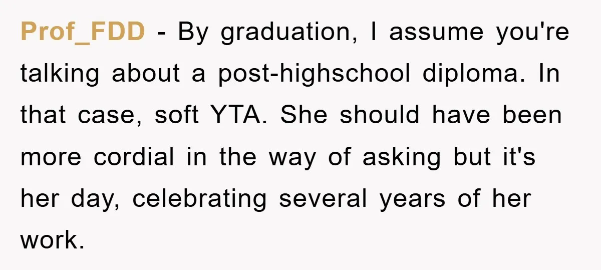 Prof_FDD − By graduation, I assume you're talking about a post-highschool diploma. In that case, soft YTA. She should have been more cordial in the way of asking but it's...