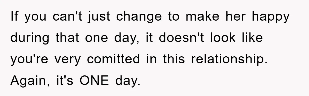 If you can't just change to make her happy during that one day, it doesn't look like you're very comitted in this relationship. Again, it's ONE day.