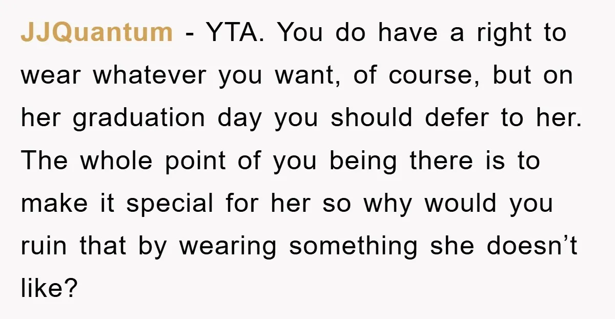 JJQuantum − YTA. You do have a right to wear whatever you want, of course, but on her graduation day you should defer to her. The whole point of you...